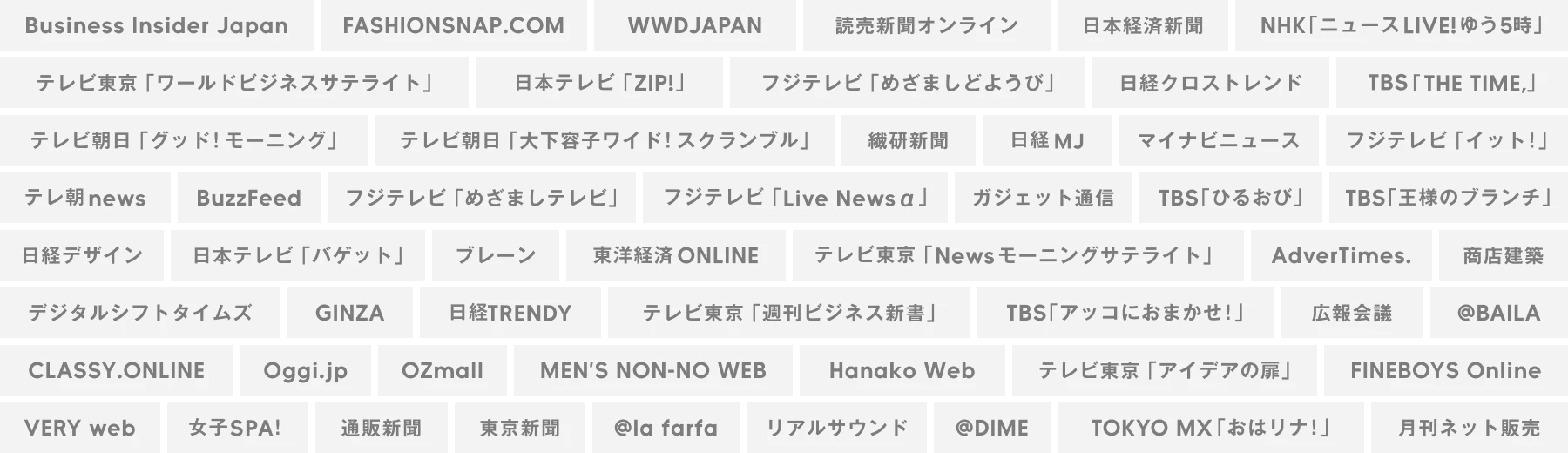 Business Insider Japan,FASHIONSNAP.COM,WWD JAPAN,読売新聞オンライン,日本経済新聞,NHK「ニュースLIVE!ゆう5時」,テレビ東京「ワールドビジネスサテライト」,日本テレビ「ZIP!」,フジテレビ「めざましどようび」,日経クロストレンド,TBS「THE TIME,」,テレビ朝日「グッド！モーニング」,テレビ朝日「大下容子ワイド！スクランブル」,繊研新聞,日経MJ,マイナビニュース,フジテレビ「イット！」,テレ朝news,BuzzFeed,フジテレビ「めざましテレビ」,フジテレビ「Live News a」,ガジェット通信,TBS「ひるおび」,TBS「王様のブランチ」,日経デザイン,日本テレビ「バゲット」,ブレーン,東洋経済ONLINE,テレビ東京「Newsモーニングサテライト」,AdverTimes.,商店建築,デジタルシフトタイムズ,GINZA,日経TRENDY,テレビ東京「週刊ビジネス新書」,TBS「アッコにおまかせ！」,広報会議,@BAILA,CLASSY.ONLINE,Oggi.jp,OZmall,MEN’S NON-NO WEB,Hanako Web,テレビ東京「アイデアの扉」,FINEBOYS Online,VERY web,女子SPA！,通販新聞,東京新聞,@la farfa,リアルサウンド,@DIME,TOKYO MX「おはリナ！」,月刊ネット販売